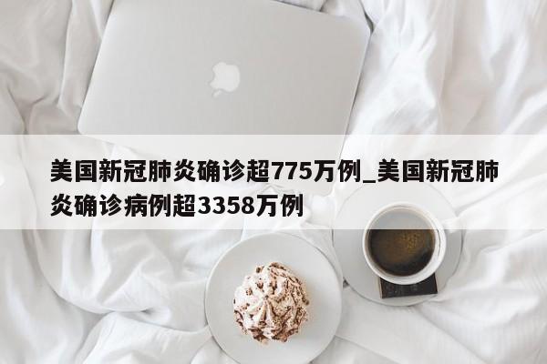 美国新冠肺炎确诊超775万例_美国新冠肺炎确诊病例超3358万例