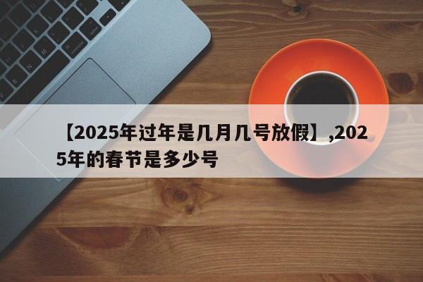 【2025年过年是几月几号放假】,2025年的春节是多少号