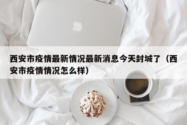 西安市疫情最新情况最新消息今天封城了（西安市疫情情况怎么样）