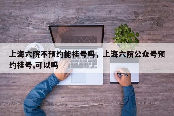 上海六院不预约能挂号吗，上海六院公众号预约挂号,可以吗