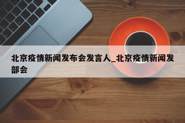 北京疫情新闻发布会发言人_北京疫情新闻发部会