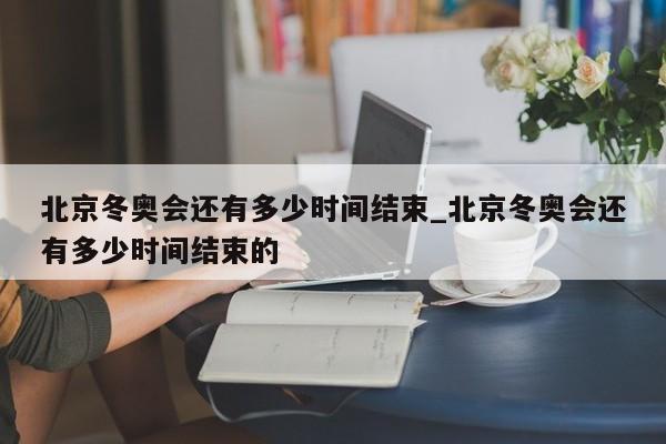 北京冬奥会还有多少时间结束_北京冬奥会还有多少时间结束的