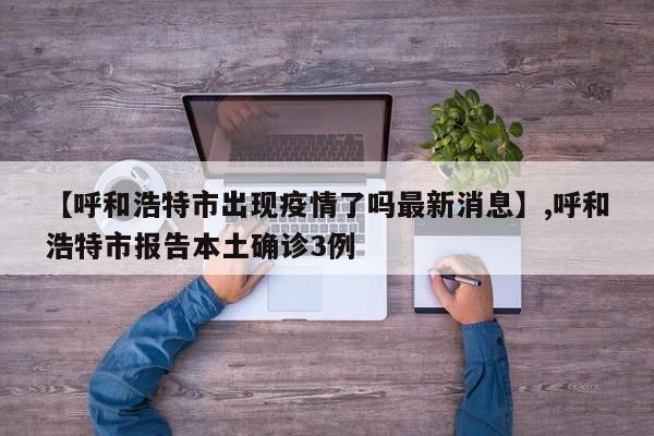 【呼和浩特市出现疫情了吗最新消息】,呼和浩特市报告本土确诊3例