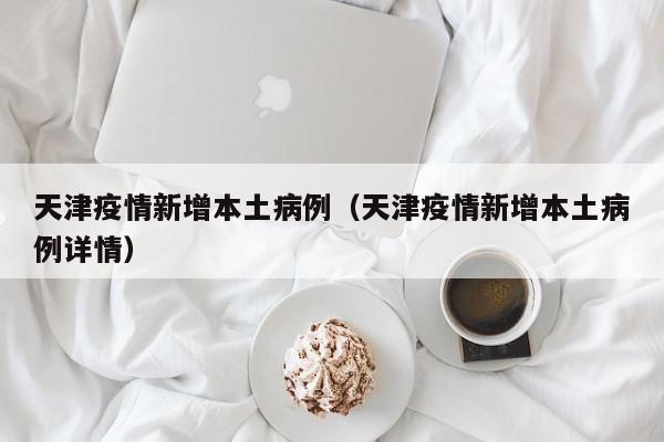 天津疫情新增本土病例（天津疫情新增本土病例详情）