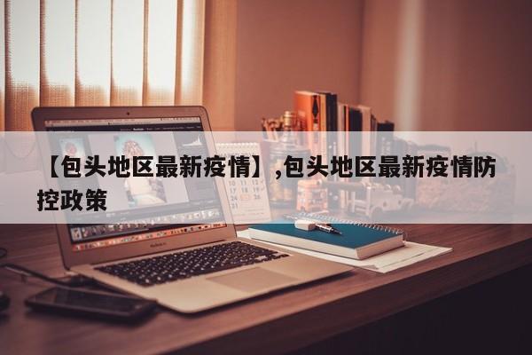 【包头地区最新疫情】,包头地区最新疫情防控政策