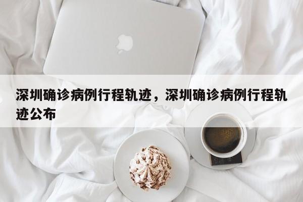 深圳确诊病例行程轨迹，深圳确诊病例行程轨迹公布