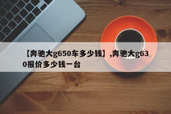 【奔驰大g650车多少钱】,奔驰大g630报价多少钱一台