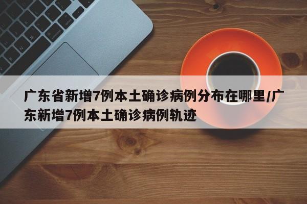 广东省新增7例本土确诊病例分布在哪里/广东新增7例本土确诊病例轨迹