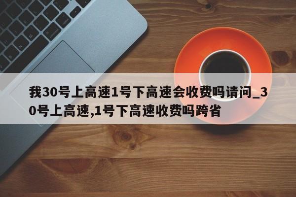 我30号上高速1号下高速会收费吗请问_30号上高速,1号下高速收费吗跨省