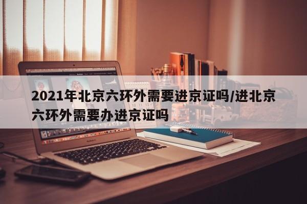2021年北京六环外需要进京证吗/进北京六环外需要办进京证吗