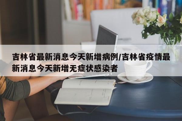 吉林省最新消息今天新增病例/吉林省疫情最新消息今天新增无症状感染者