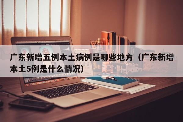 广东新增五例本土病例是哪些地方（广东新增本土5例是什么情况）