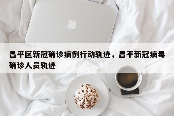 昌平区新冠确诊病例行动轨迹，昌平新冠病毒确诊人员轨迹