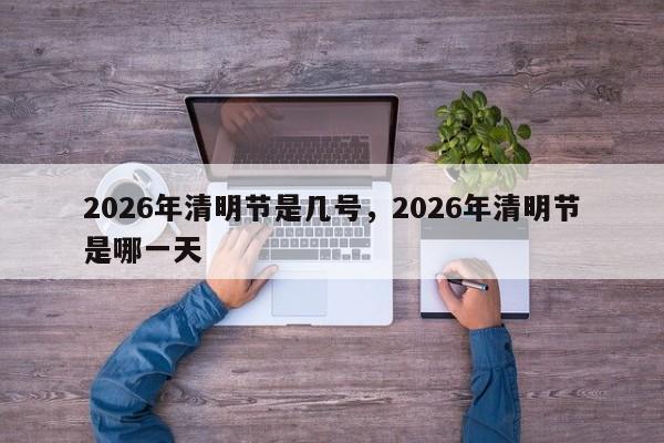 2026年清明节是几号，2026年清明节是哪一天