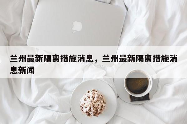兰州最新隔离措施消息，兰州最新隔离措施消息新闻