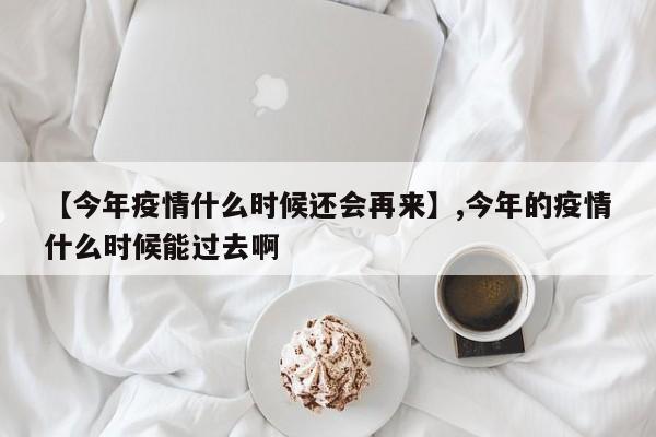 【今年疫情什么时候还会再来】,今年的疫情什么时候能过去啊