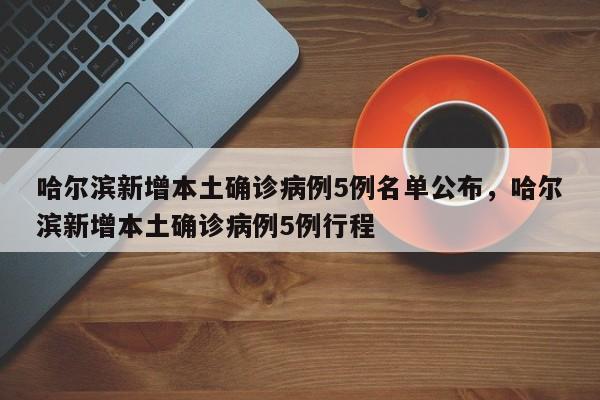 哈尔滨新增本土确诊病例5例名单公布，哈尔滨新增本土确诊病例5例行程