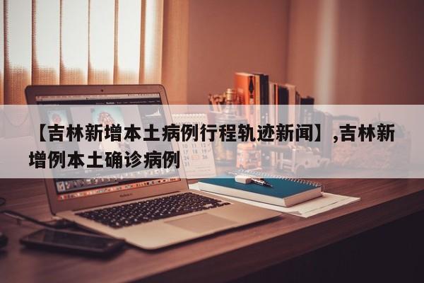 【吉林新增本土病例行程轨迹新闻】,吉林新增例本土确诊病例