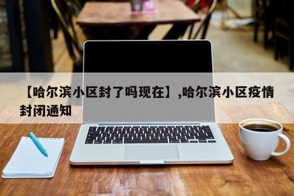 【哈尔滨小区封了吗现在】,哈尔滨小区疫情封闭通知