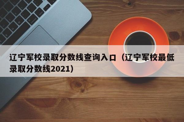 辽宁军校录取分数线查询入口（辽宁军校最低录取分数线2021）
