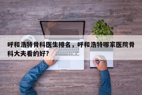 呼和浩特骨科医生排名，呼和浩特哪家医院骨科大夫看的好?