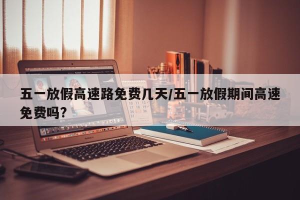 五一放假高速路免费几天/五一放假期间高速免费吗?
