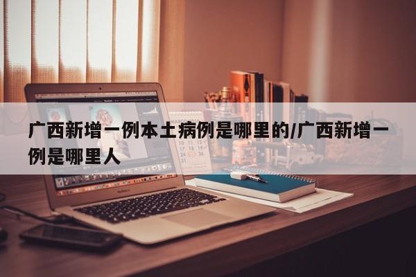 广西新增一例本土病例是哪里的/广西新增一例是哪里人