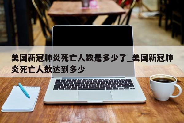 美国新冠肺炎死亡人数是多少了_美国新冠肺炎死亡人数达到多少