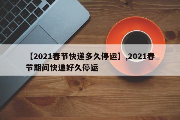 【2021春节快递多久停运】,2021春节期间快递好久停运