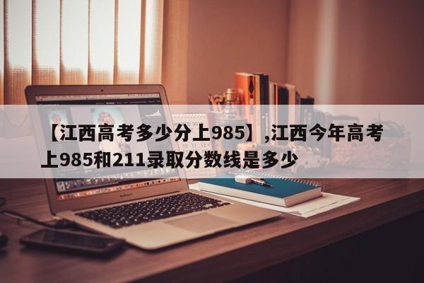 【江西高考多少分上985】,江西今年高考上985和211录取分数线是多少