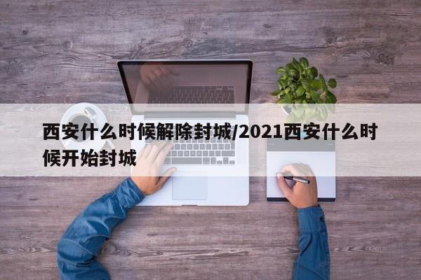 西安什么时候解除封城/2021西安什么时候开始封城