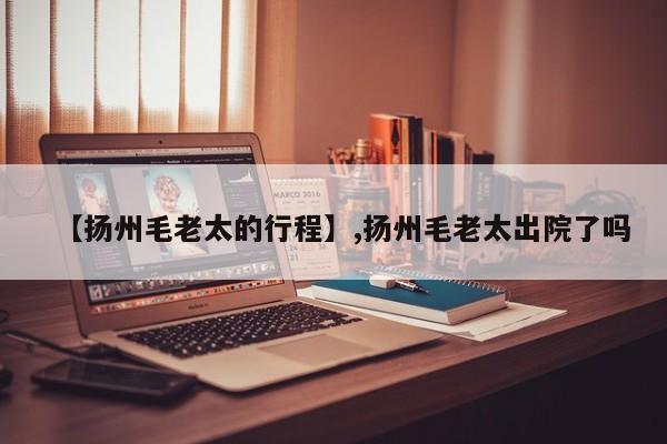 【扬州毛老太的行程】,扬州毛老太出院了吗