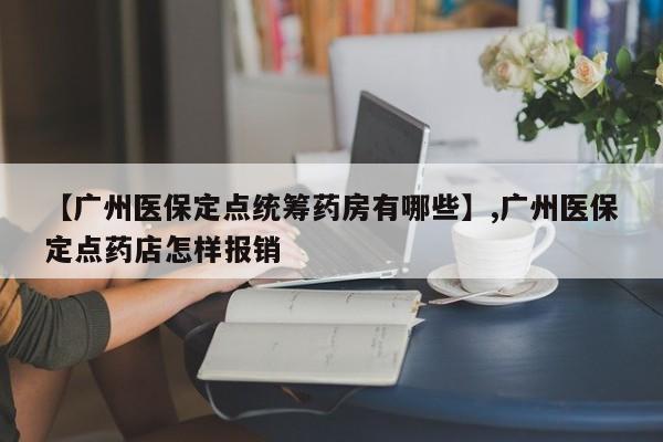 【广州医保定点统筹药房有哪些】,广州医保定点药店怎样报销