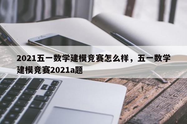 2021五一数学建模竞赛怎么样，五一数学建模竞赛2021a题