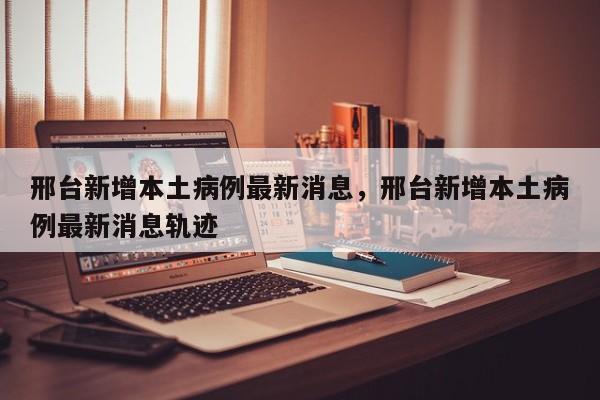 邢台新增本土病例最新消息，邢台新增本土病例最新消息轨迹