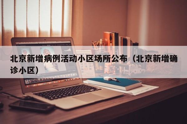 北京新增病例活动小区场所公布（北京新增确诊小区）