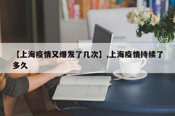 【上海疫情又爆发了几次】,上海疫情持续了多久