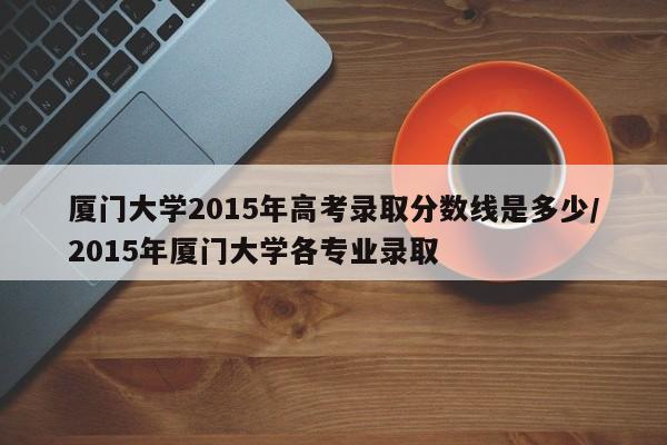 厦门大学2015年高考录取分数线是多少/2015年厦门大学各专业录取