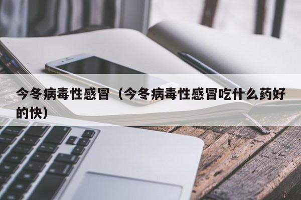 今冬病毒性感冒（今冬病毒性感冒吃什么药好的快）
