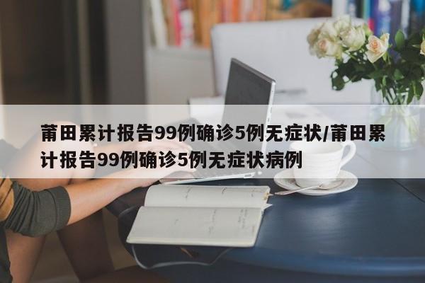 莆田累计报告99例确诊5例无症状/莆田累计报告99例确诊5例无症状病例