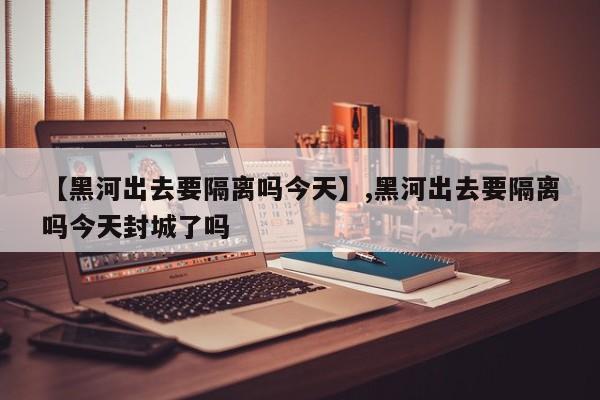 【黑河出去要隔离吗今天】,黑河出去要隔离吗今天封城了吗