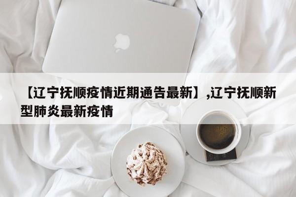 【辽宁抚顺疫情近期通告最新】,辽宁抚顺新型肺炎最新疫情