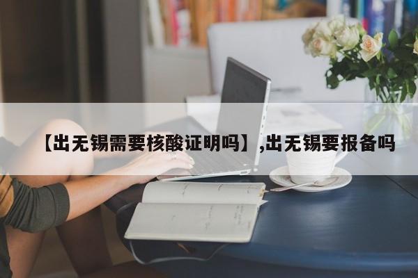 【出无锡需要核酸证明吗】,出无锡要报备吗