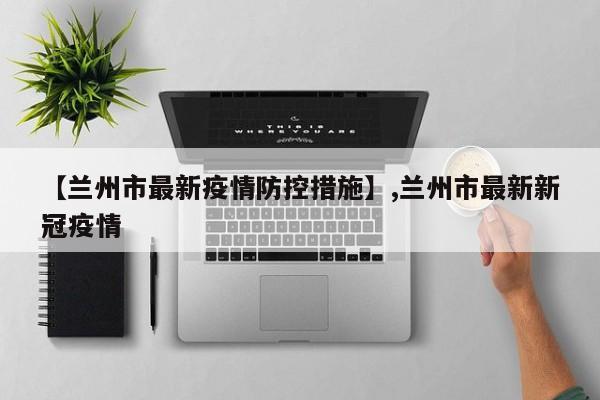 【兰州市最新疫情防控措施】,兰州市最新新冠疫情