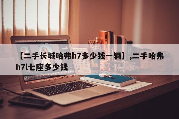 【二手长城哈弗h7多少钱一辆】,二手哈弗h7l七座多少钱