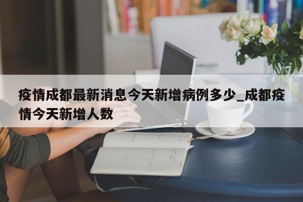疫情成都最新消息今天新增病例多少_成都疫情今天新增人数
