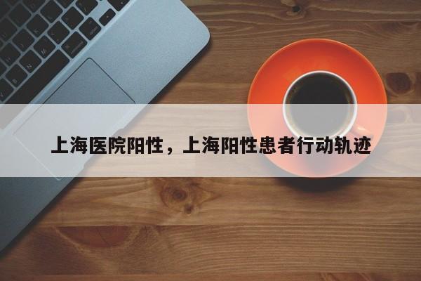 上海医院阳性，上海阳性患者行动轨迹