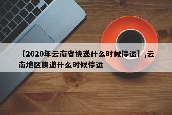 【2020年云南省快递什么时候停运】,云南地区快递什么时候停运