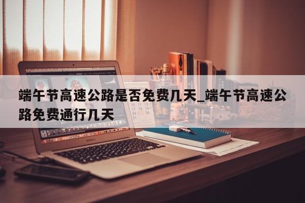 端午节高速公路是否免费几天_端午节高速公路免费通行几天