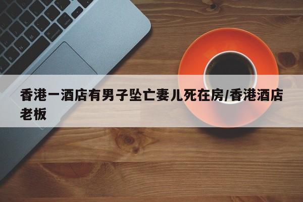 香港一酒店有男子坠亡妻儿死在房/香港酒店老板